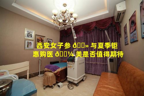 西安女子参 🌻 与夏季钜惠购医 🌼 美是否值得期待